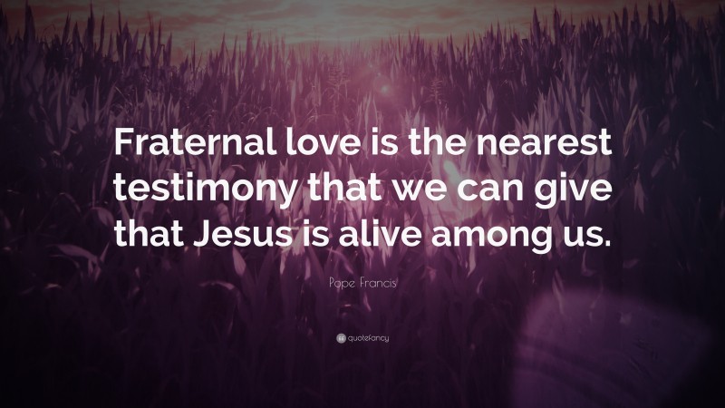 Pope Francis Quote: “Fraternal love is the nearest testimony that we can give that Jesus is alive among us.”