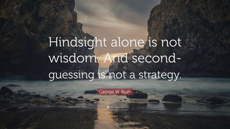 George W. Bush Quote: “Hindsight alone is not wisdom. And second-guessing is not a strategy.”