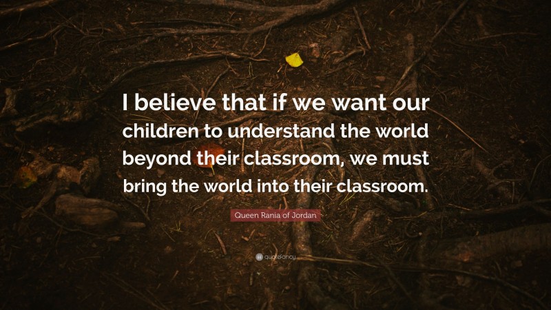 Queen Rania of Jordan Quote: “I believe that if we want our children to understand the world beyond their classroom, we must bring the world into their classroom.”