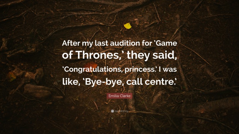 Emilia Clarke Quote: “After my last audition for ‘Game of Thrones,’ they said, ‘Congratulations, princess.’ I was like, ‘Bye-bye, call centre.’”