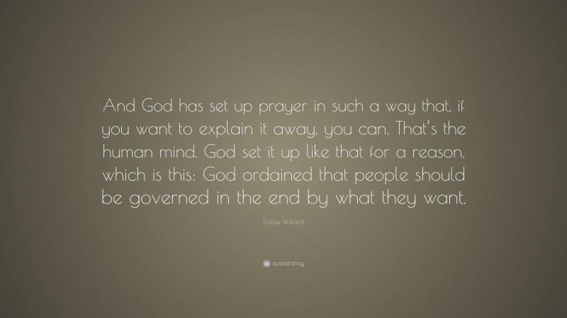 Dallas Willard Quote: “And God has set up prayer in such a way that, if you want to explain it away, you can. That’s the human mind. God set it up like that for a reason, which is this: God ordained that people should be governed in the end by what they want.”