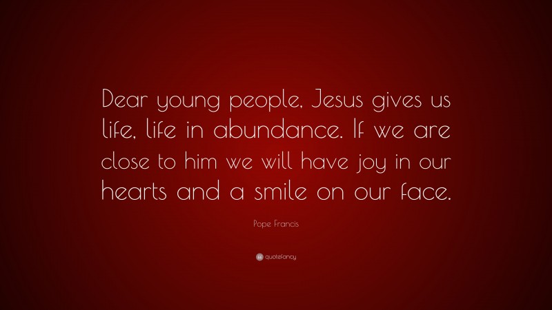 Pope Francis Quote: “Dear young people, Jesus gives us life, life in abundance. If we are close to him we will have joy in our hearts and a smile on our face.”