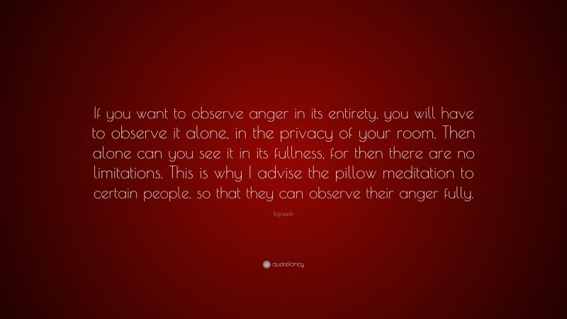 Rajneesh Quote: “If you want to observe anger in its entirety, you will have to observe it alone, in the privacy of your room. Then alone can you see it in its fullness, for then there are no limitations. This is why I advise the pillow meditation to certain people, so that they can observe their anger fully.”