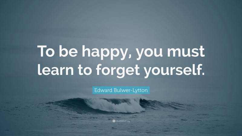Edward Bulwer-Lytton Quote: “To be happy, you must learn to forget yourself.”