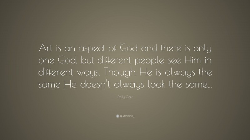 Emily Carr Quote: “Art is an aspect of God and there is only one God, but different people see Him in different ways. Though He is always the same He doesn’t always look the same...”