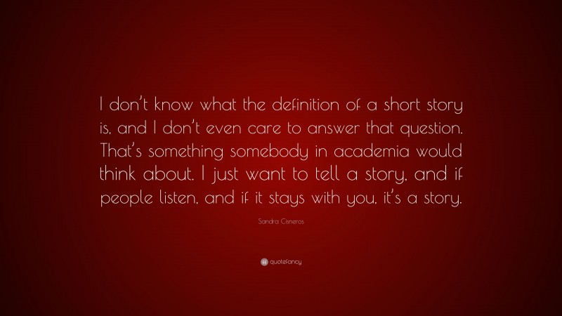 Sandra Cisneros Quote: “I don’t know what the definition of a short story is, and I don’t even care to answer that question. That’s something somebody in academia would think about. I just want to tell a story, and if people listen, and if it stays with you, it’s a story.”