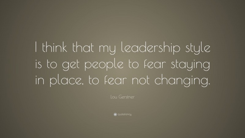 Lou Gerstner Quote: “I think that my leadership style is to get people to fear staying in place, to fear not changing.”