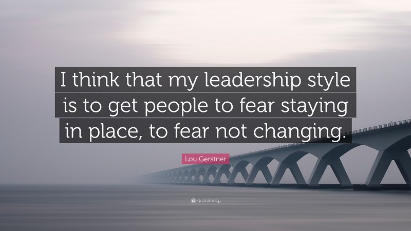 Lou Gerstner Quote: “I think that my leadership style is to get people to fear staying in place, to fear not changing.”