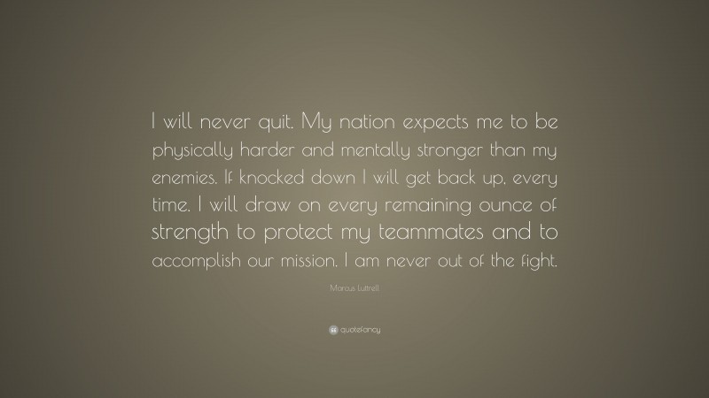 Marcus Luttrell Quote: “I will never quit. My nation expects me to be physically harder and mentally stronger than my enemies. If knocked down I will get back up, every time. I will draw on every remaining ounce of strength to protect my teammates and to accomplish our mission. I am never out of the fight.”