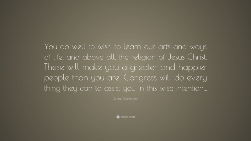George Washington Quote: “You do well to wish to learn our arts and ways of life, and above all, the religion of Jesus Christ. These will make you a greater and happier people than you are. Congress will do every thing they can to assist you in this wise intention...”