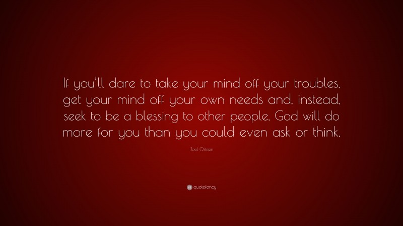Joel Osteen Quote: “If you’ll dare to take your mind off your troubles, get your mind off your own needs and, instead, seek to be a blessing to other people, God will do more for you than you could even ask or think.”