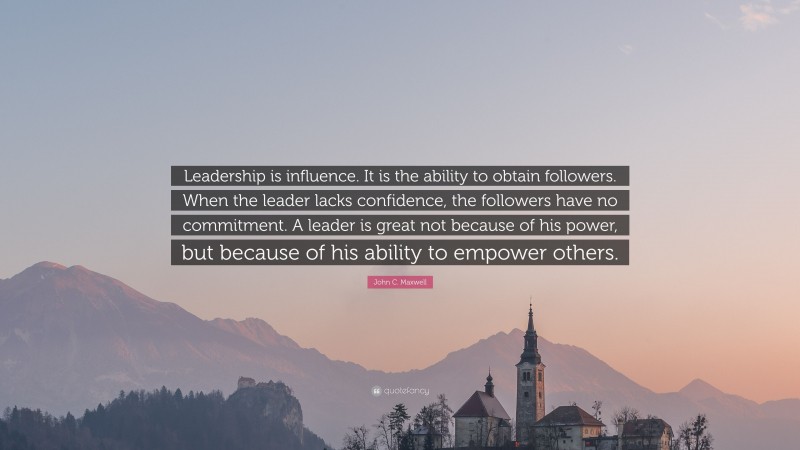 John C. Maxwell Quote: “Leadership is influence. It is the ability to obtain followers. When the leader lacks confidence, the followers have no commitment. A leader is great not because of his power, but because of his ability to empower others.”
