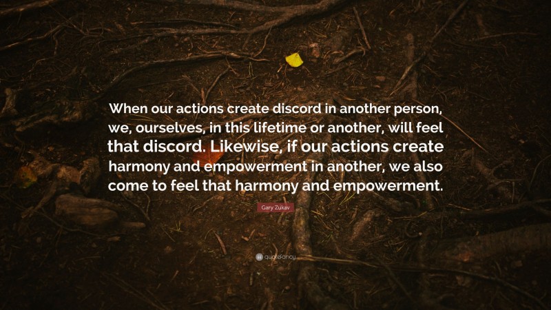 Gary Zukav Quote: “When our actions create discord in another person, we, ourselves, in this lifetime or another, will feel that discord. Likewise, if our actions create harmony and empowerment in another, we also come to feel that harmony and empowerment.”
