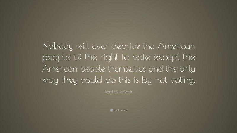 Franklin D. Roosevelt Quote: “Nobody will ever deprive the American people of the right to vote except the American people themselves and the only way they could do this is by not voting.”