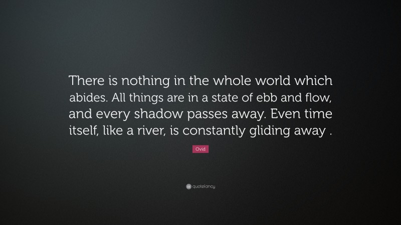 Ovid Quote: “There is nothing in the whole world which abides. All things are in a state of ebb and flow, and every shadow passes away. Even time itself, like a river, is constantly gliding away .”