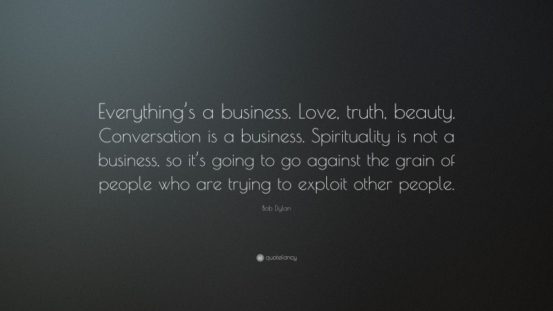 Bob Dylan Quote: “Everything’s a business. Love, truth, beauty. Conversation is a business. Spirituality is not a business, so it’s going to go against the grain of people who are trying to exploit other people.”