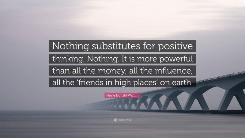 Neale Donald Walsch Quote: “Nothing substitutes for positive thinking. Nothing. It is more powerful than all the money, all the influence, all the ‘friends in high places’ on earth.”