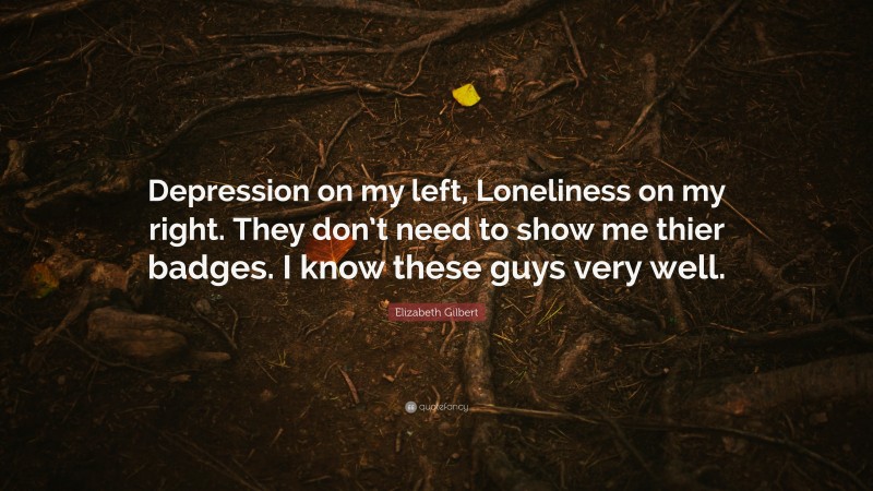 Elizabeth Gilbert Quote: “Depression on my left, Loneliness on my right. They don’t need to show me thier badges. I know these guys very well.”