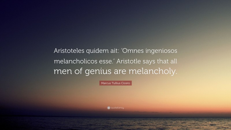 Marcus Tullius Cicero Quote: “Aristoteles quidem ait: ‘Omnes ingeniosos melancholicos esse.’ Aristotle says that all men of genius are melancholy.”