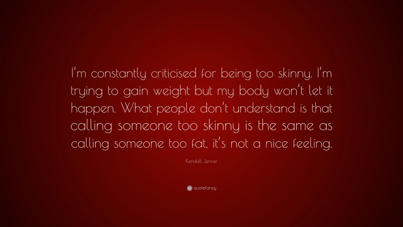 Kendall Jenner Quote: “I’m constantly criticised for being too skinny. I’m trying to gain weight but my body won’t let it happen. What people don’t understand is that calling someone too skinny is the same as calling someone too fat, it’s not a nice feeling.”