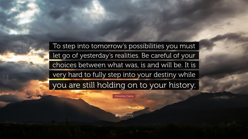 Christine Caine Quote: “To step into tomorrow’s possibilities you must let go of yesterday’s realities. Be careful of your choices between what was, is and will be. It is very hard to fully step into your destiny while you are still holding on to your history.”
