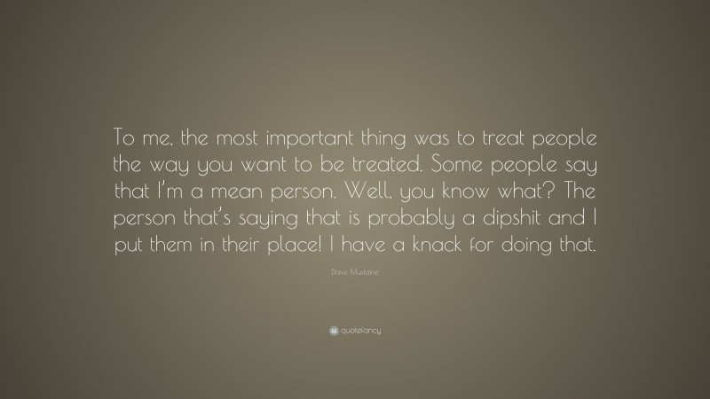 Dave Mustaine Quote: “To me, the most important thing was to treat people the way you want to be treated. Some people say that I’m a mean person. Well, you know what? The person that’s saying that is probably a dipshit and I put them in their place! I have a knack for doing that.”