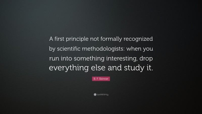 B. F. Skinner Quote: “A first principle not formally recognized by scientific methodologists: when you run into something interesting, drop everything else and study it.”