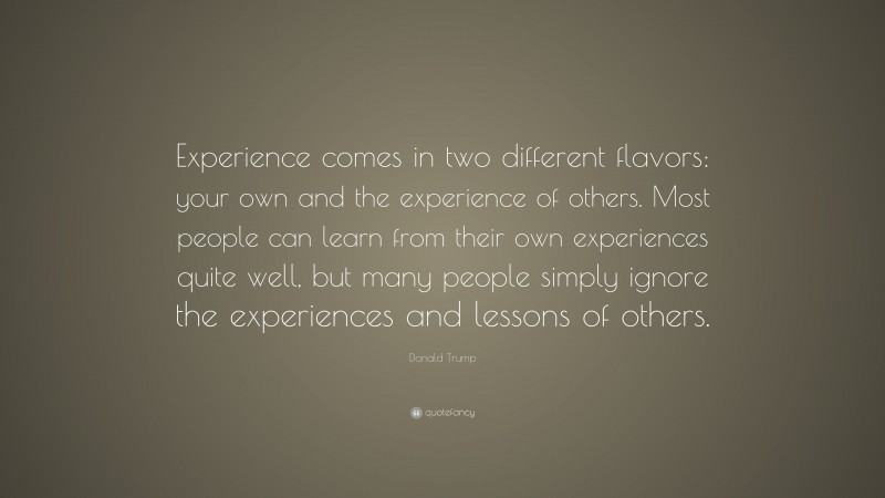 Donald Trump Quote: “Experience comes in two different flavors: your own and the experience of others. Most people can learn from their own experiences quite well, but many people simply ignore the experiences and lessons of others.”