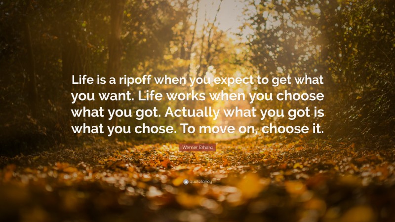 Werner Erhard Quote: “Life is a ripoff when you expect to get what you want. Life works when you choose what you got. Actually what you got is what you chose. To move on, choose it.”