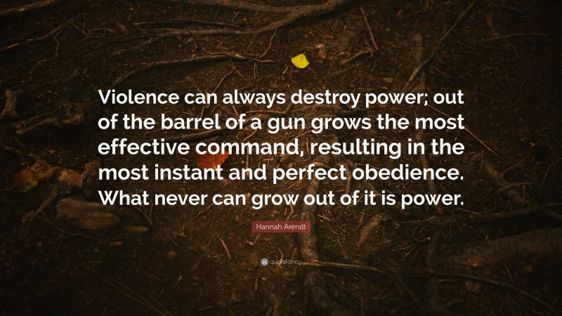 Hannah Arendt Quote: “Violence can always destroy power; out of the barrel of a gun grows the most effective command, resulting in the most instant and perfect obedience. What never can grow out of it is power.”