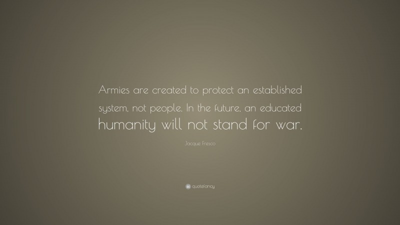 Jacque Fresco Quote: “Armies are created to protect an established system, not people. In the future, an educated humanity will not stand for war.”