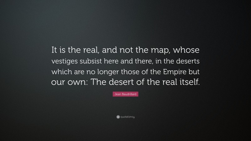 Jean Baudrillard Quote: “It is the real, and not the map, whose vestiges subsist here and there, in the deserts which are no longer those of the Empire but our own: The desert of the real itself.”