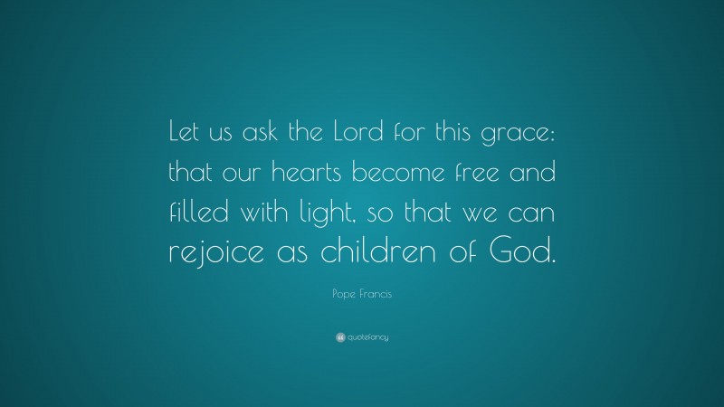 Pope Francis Quote: “Let us ask the Lord for this grace: that our hearts become free and filled with light, so that we can rejoice as children of God.”