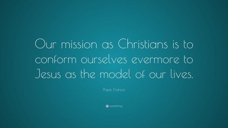 Pope Francis Quote: “Our mission as Christians is to conform ourselves evermore to Jesus as the model of our lives.”