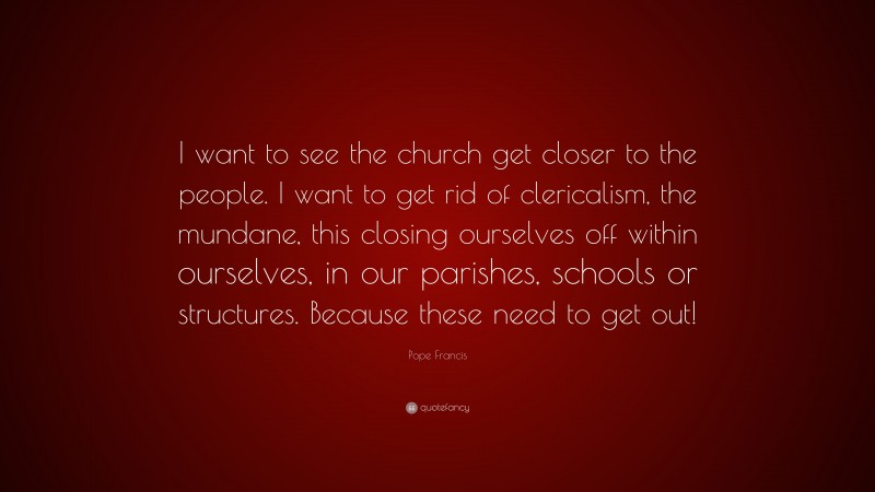 Pope Francis Quote: “I want to see the church get closer to the people. I want to get rid of clericalism, the mundane, this closing ourselves off within ourselves, in our parishes, schools or structures. Because these need to get out!”
