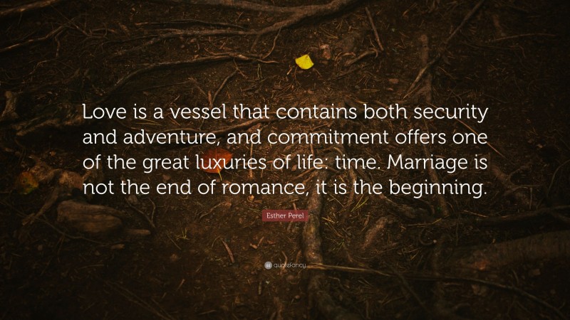 Esther Perel Quote: “Love is a vessel that contains both security and adventure, and commitment offers one of the great luxuries of life: time. Marriage is not the end of romance, it is the beginning.”