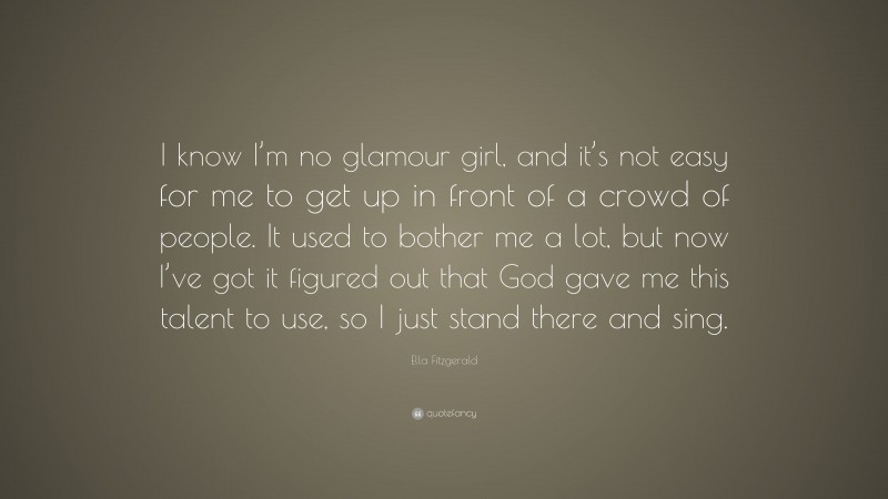Ella Fitzgerald Quote: “I know I’m no glamour girl, and it’s not easy for me to get up in front of a crowd of people. It used to bother me a lot, but now I’ve got it figured out that God gave me this talent to use, so I just stand there and sing.”