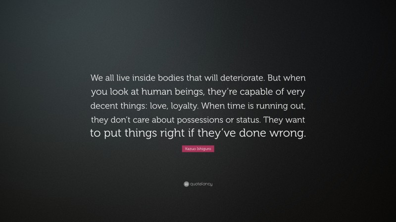Kazuo Ishiguro Quote: “We all live inside bodies that will deteriorate. But when you look at human beings, they’re capable of very decent things: love, loyalty. When time is running out, they don’t care about possessions or status. They want to put things right if they’ve done wrong.”
