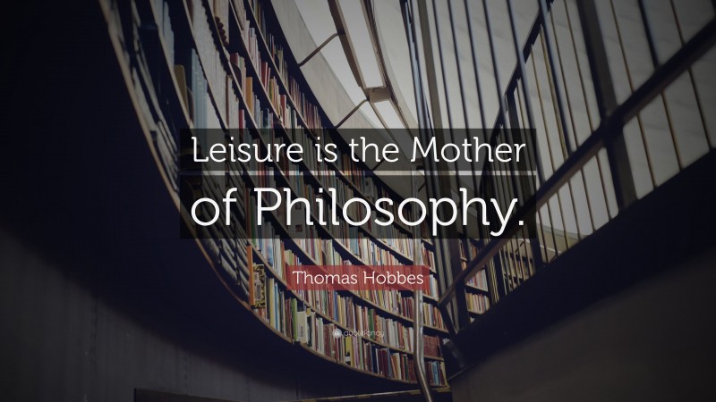 Thomas Hobbes Quote: “Leisure is the Mother of Philosophy.”