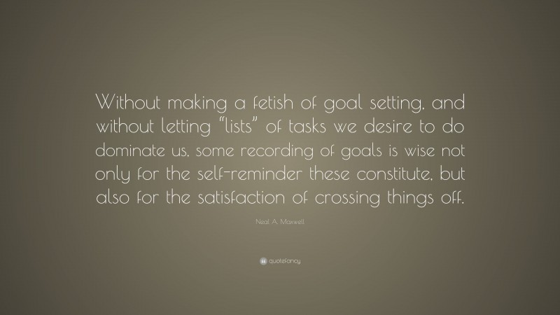 Neal A. Maxwell Quote: “Without making a fetish of goal setting, and without letting “lists” of tasks we desire to do dominate us, some recording of goals is wise not only for the self-reminder these constitute, but also for the satisfaction of crossing things off.”