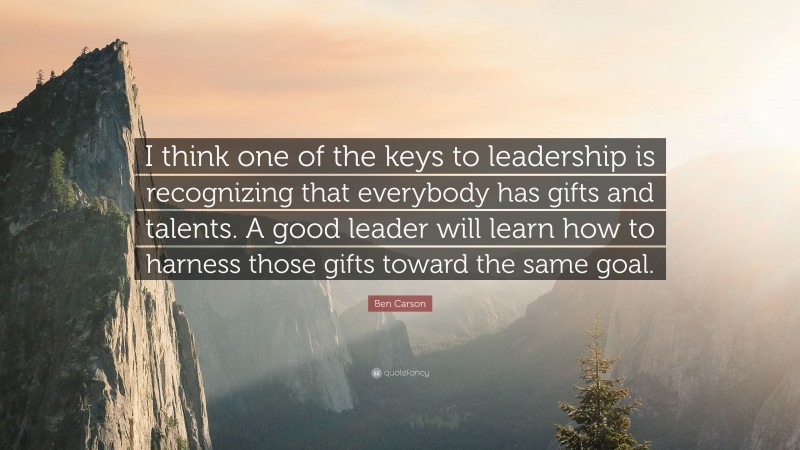 Ben Carson Quote: “I think one of the keys to leadership is recognizing that everybody has gifts and talents. A good leader will learn how to harness those gifts toward the same goal.”