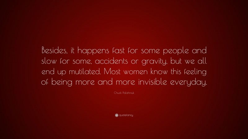 Chuck Palahniuk Quote: “Besides, it happens fast for some people and slow for some, accidents or gravity, but we all end up mutilated. Most women know this feeling of being more and more invisible everyday.”