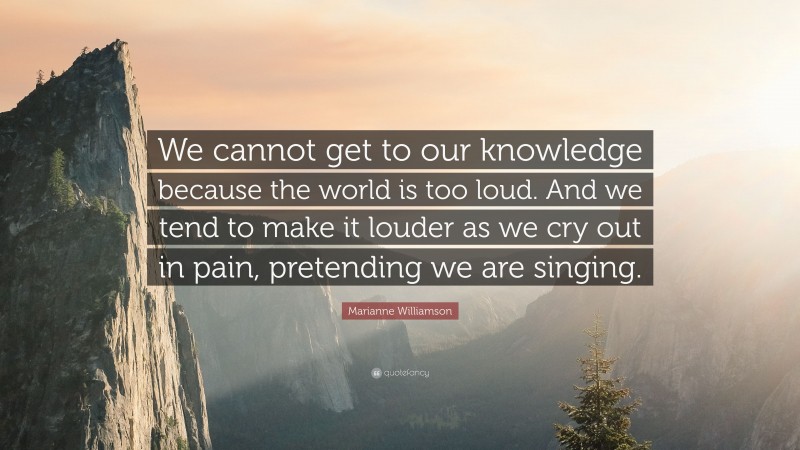 Marianne Williamson Quote: “We cannot get to our knowledge because the world is too loud. And we tend to make it louder as we cry out in pain, pretending we are singing.”