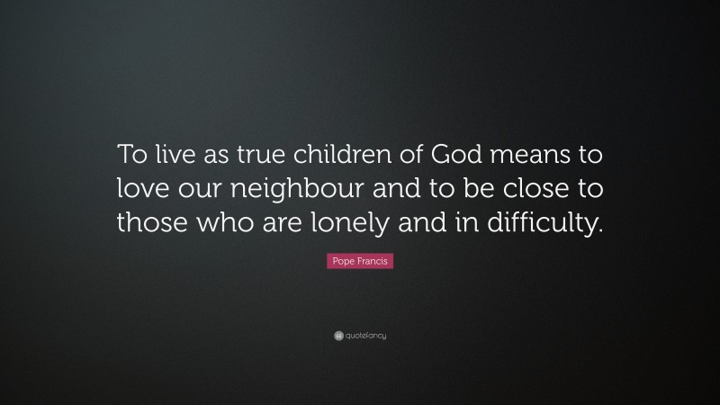 Pope Francis Quote: “To live as true children of God means to love our neighbour and to be close to those who are lonely and in difficulty.”