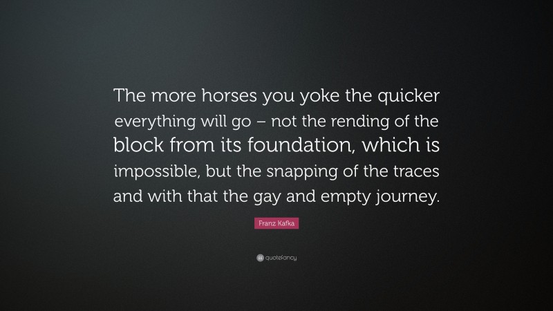 Franz Kafka Quote: “The more horses you yoke the quicker everything will go – not the rending of the block from its foundation, which is impossible, but the snapping of the traces and with that the gay and empty journey.”
