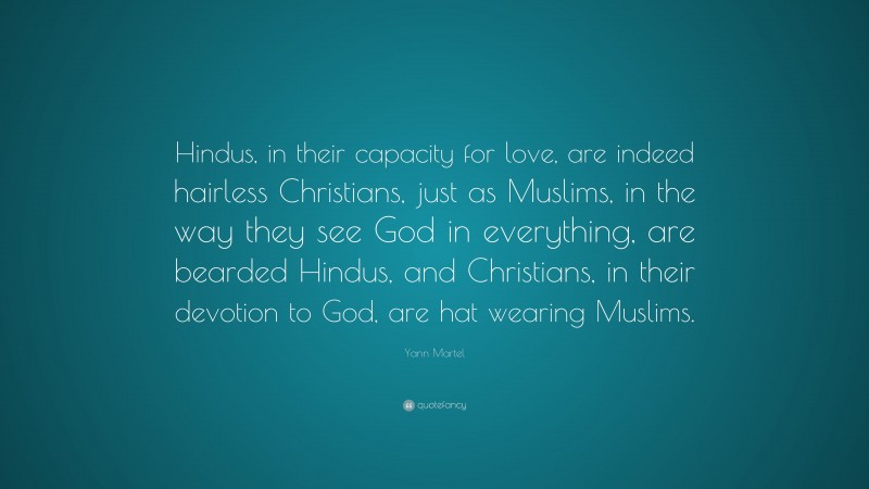 Yann Martel Quote: “Hindus, in their capacity for love, are indeed hairless Christians, just as Muslims, in the way they see God in everything, are bearded Hindus, and Christians, in their devotion to God, are hat wearing Muslims.”