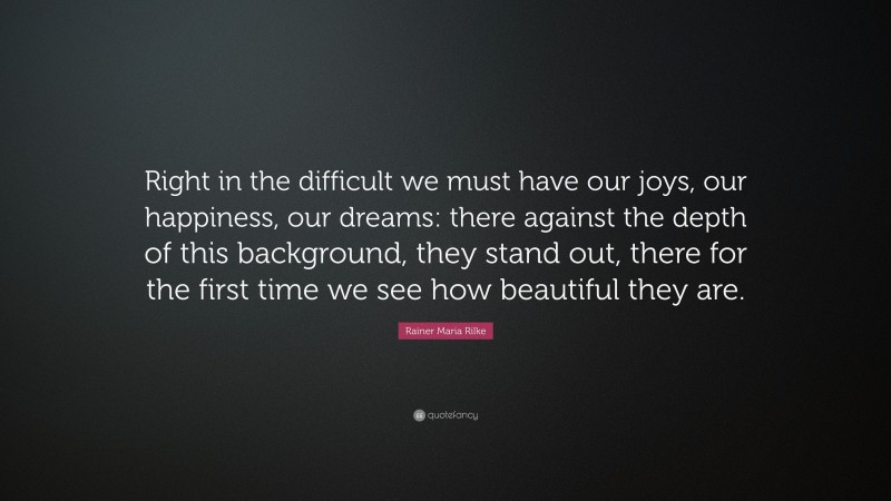 Rainer Maria Rilke Quote: “Right in the difficult we must have our joys, our happiness, our dreams: there against the depth of this background, they stand out, there for the first time we see how beautiful they are.”