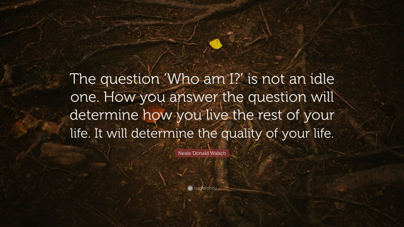 Neale Donald Walsch Quote: “The question ‘Who am I?’ is not an idle one. How you answer the question will determine how you live the rest of your life. It will determine the quality of your life.”