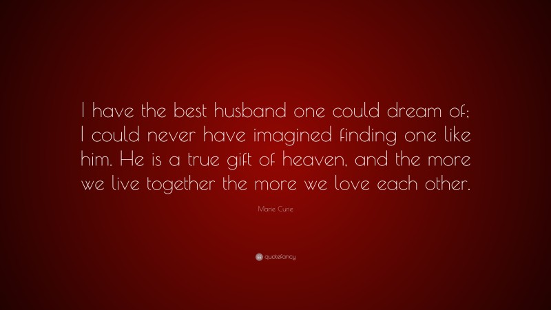 Marie Curie Quote: “I have the best husband one could dream of; I could never have imagined finding one like him. He is a true gift of heaven, and the more we live together the more we love each other.”
