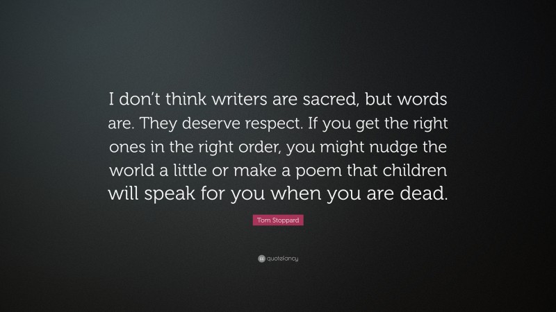Tom Stoppard Quote: “I don’t think writers are sacred, but words are. They deserve respect. If you get the right ones in the right order, you might nudge the world a little or make a poem that children will speak for you when you are dead.”